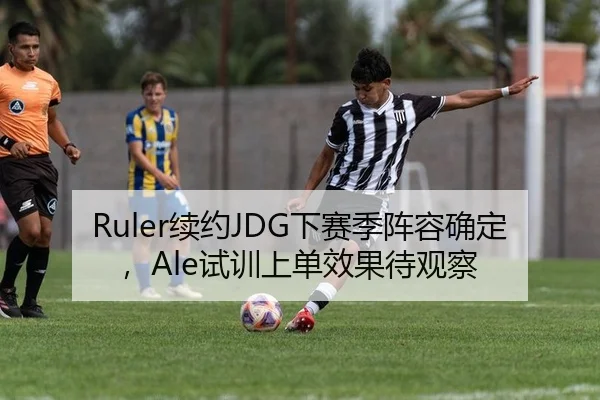 Ruler续约JDG下赛季阵容确定，Ale试训上单效果待观察