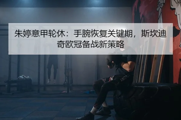 朱婷意甲轮休：手腕恢复关键期，斯坎迪奇欧冠备战新策略